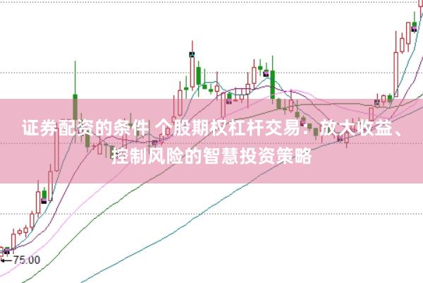 证券配资的条件 个股期权杠杆交易：放大收益、控制风险的智慧投资策略