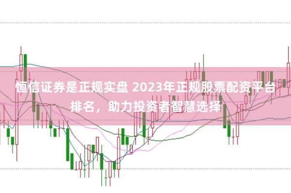 恒信证券是正规实盘 2023年正规股票配资平台排名，助力投资者智慧选择