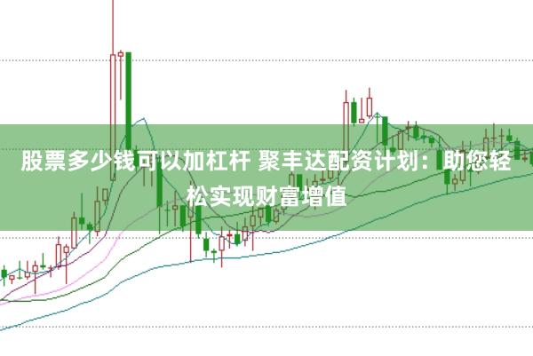 股票多少钱可以加杠杆 聚丰达配资计划：助您轻松实现财富增值