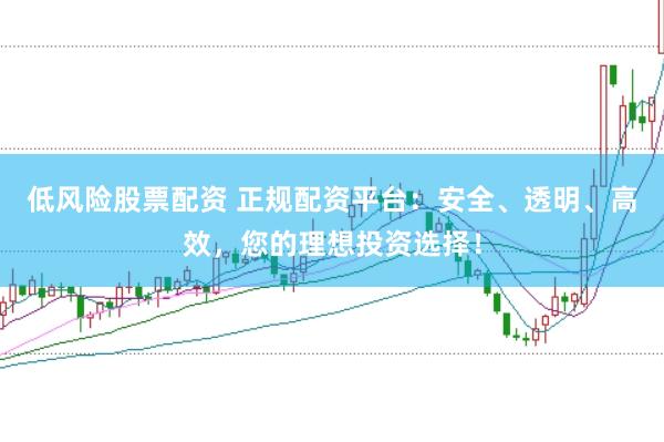 低风险股票配资 正规配资平台：安全、透明、高效，您的理想投资选择！
