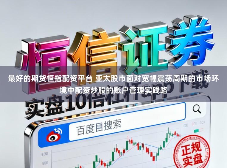 最好的期货恒指配资平台 亚太股市面对宽幅震荡周期的市场环境中配资炒股的账户管理实践路