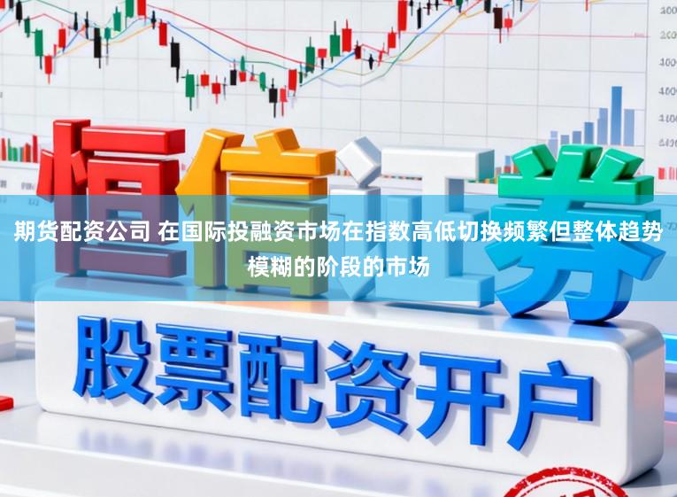 期货配资公司 在国际投融资市场在指数高低切换频繁但整体趋势模糊的阶段的市场
