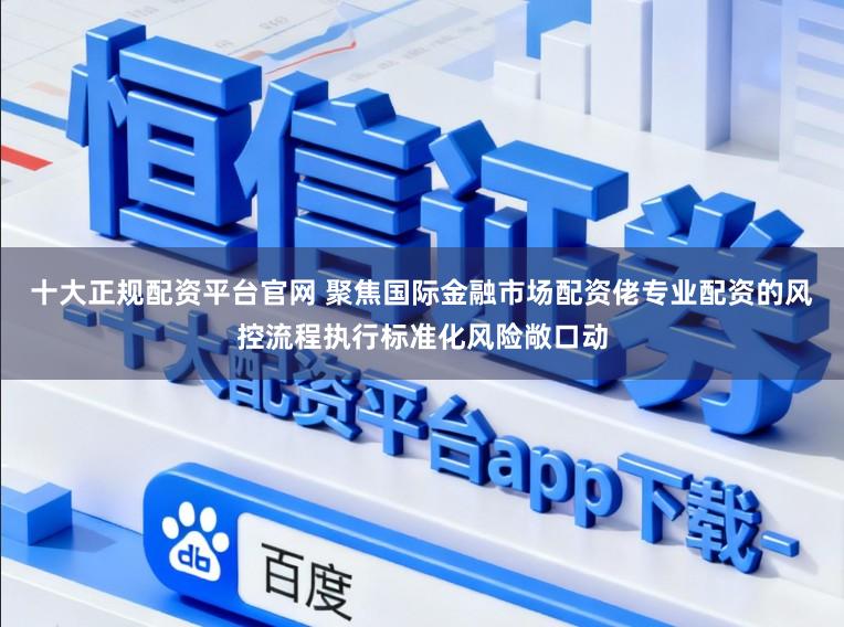 十大正规配资平台官网 聚焦国际金融市场配资佬专业配资的风控流程执行标准化风险敞口动