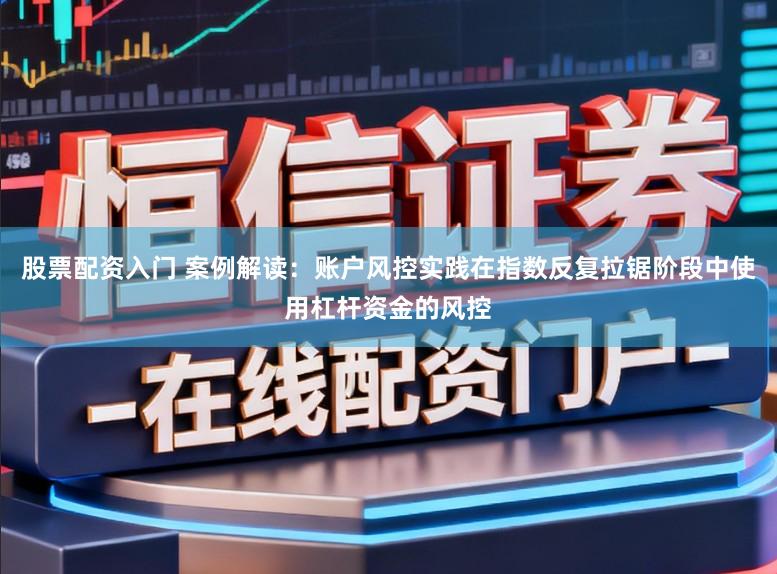 股票配资入门 案例解读：账户风控实践在指数反复拉锯阶段中使用杠杆资金的风控