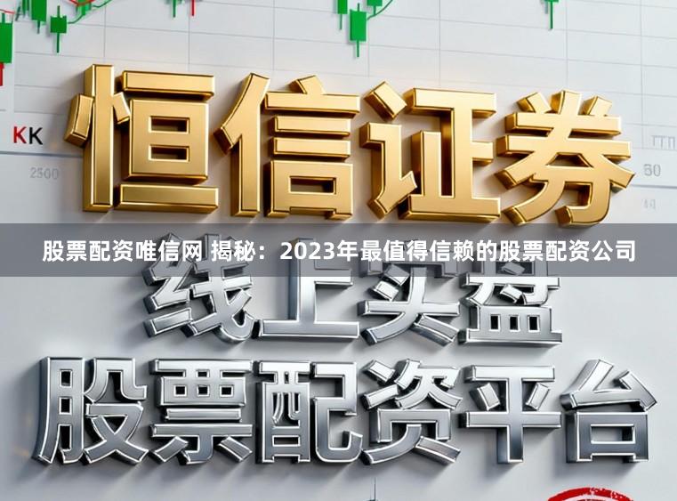 股票配资唯信网 揭秘：2023年最值得信赖的股票配资公司