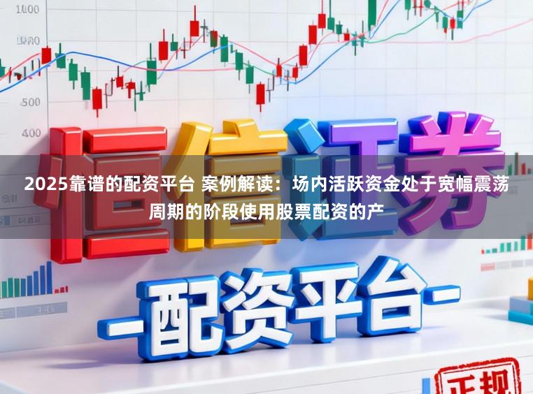 2025靠谱的配资平台 案例解读：场内活跃资金处于宽幅震荡周期的阶段使用股票配资的产