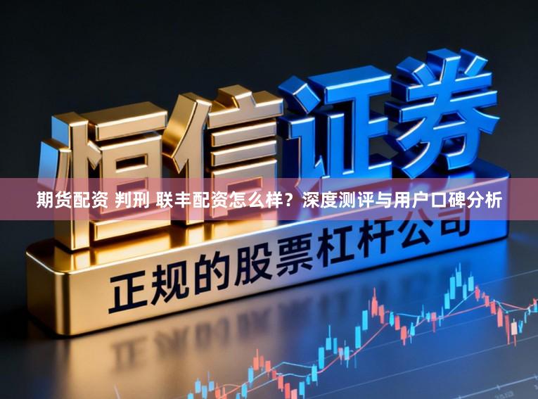 期货配资 判刑 联丰配资怎么样？深度测评与用户口碑分析